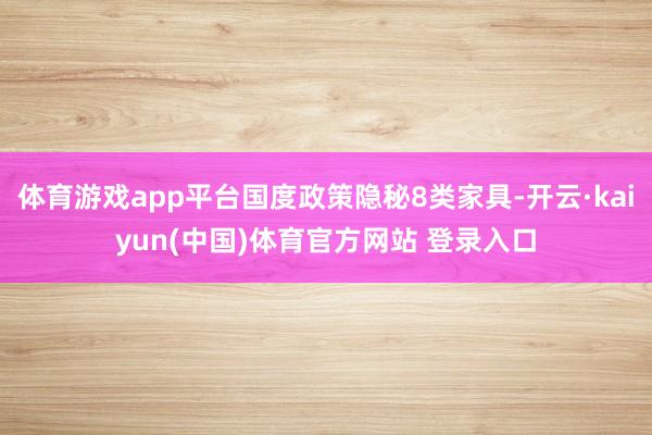 体育游戏app平台国度政策隐秘8类家具-开云·kaiyun(中国)体育官方网站 登录入口