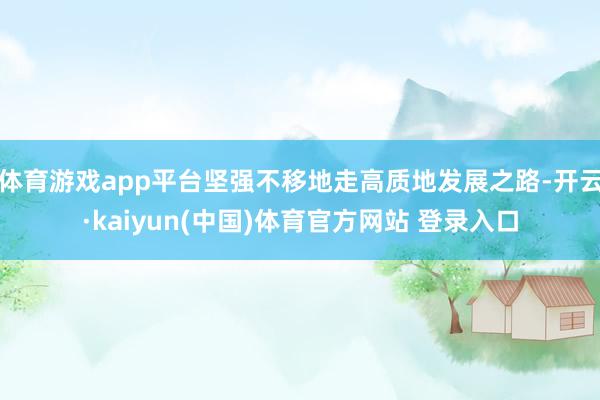 体育游戏app平台坚强不移地走高质地发展之路-开云·kaiyun(中国)体育官方网站 登录入口