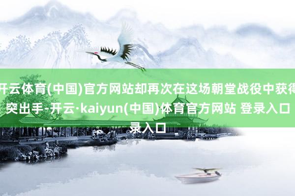 开云体育(中国)官方网站却再次在这场朝堂战役中获得突出手-开云·kaiyun(中国)体育官方网站 登录入口