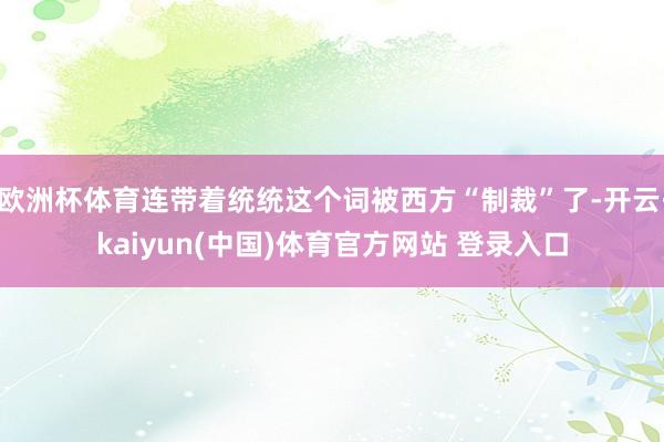 欧洲杯体育连带着统统这个词被西方“制裁”了-开云·kaiyun(中国)体育官方网站 登录入口