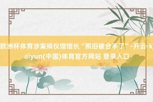 欧洲杯体育涉案殡仪馆馆长“照旧被合手了”-开云·kaiyun(中国)体育官方网站 登录入口