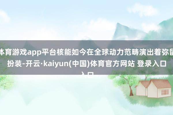 体育游戏app平台核能如今在全球动力范畴演出着弥留扮装-开云·kaiyun(中国)体育官方网站 登录入口