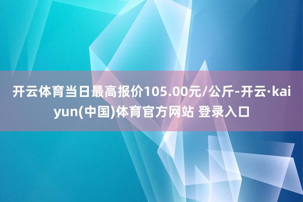 开云体育当日最高报价105.00元/公斤-开云·kaiyun(中国)体育官方网站 登录入口
