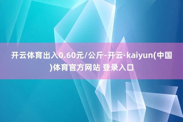 开云体育出入0.60元/公斤-开云·kaiyun(中国)体育官方网站 登录入口