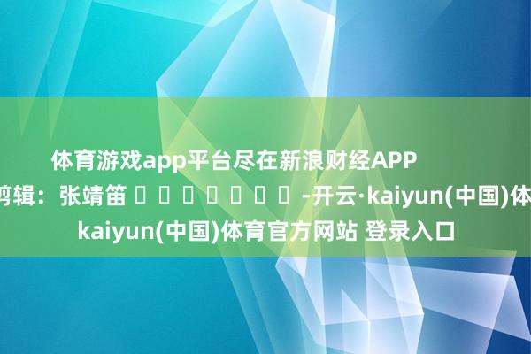 体育游戏app平台尽在新浪财经APP 包袱剪辑:张靖笛 -开云·kaiyun(中国)体育官方网站 登录入口