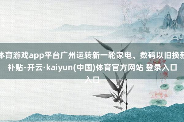 体育游戏app平台广州运转新一轮家电、数码以旧换新补贴-开云·kaiyun(中国)体育官方网站 登录入口