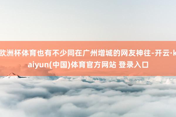 欧洲杯体育也有不少同在广州增城的网友神往-开云·kaiyun(中国)体育官方网站 登录入口