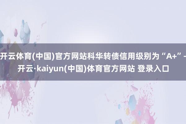 开云体育(中国)官方网站科华转债信用级别为“A+”-开云·kaiyun(中国)体育官方网站 登录入口