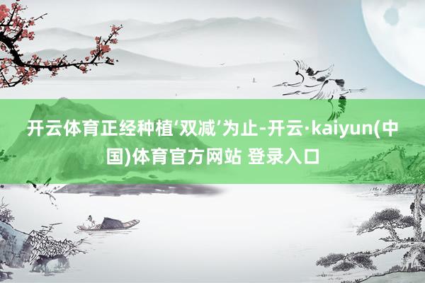 开云体育正经种植‘双减’为止-开云·kaiyun(中国)体育官方网站 登录入口
