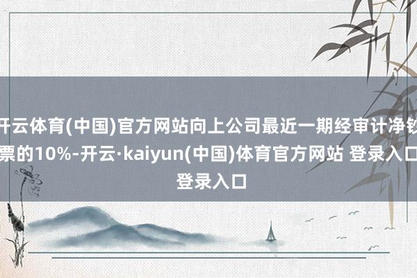 开云体育(中国)官方网站向上公司最近一期经审计净钞票的10%-开云·kaiyun(中国)体育官方网站 登录入口
