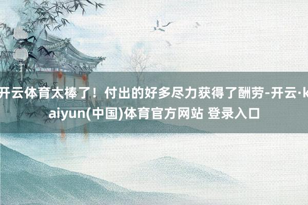 开云体育太棒了！付出的好多尽力获得了酬劳-开云·kaiyun(中国)体育官方网站 登录入口