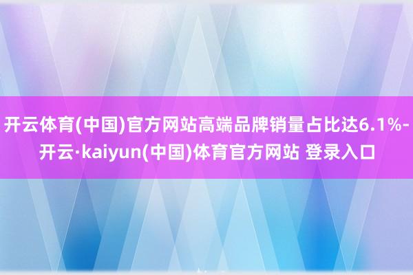 开云体育(中国)官方网站高端品牌销量占比达6.1%-开云·kaiyun(中国)体育官方网站 登录入口