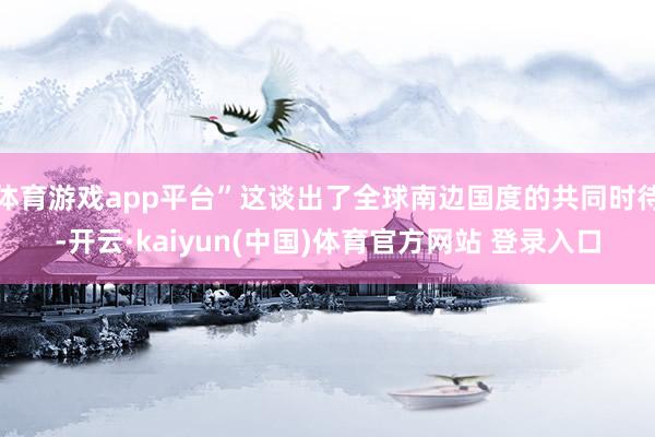 体育游戏app平台”这谈出了全球南边国度的共同时待-开云·kaiyun(中国)体育官方网站 登录入口