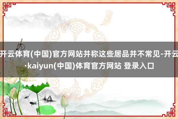 开云体育(中国)官方网站并称这些居品并不常见-开云·kaiyun(中国)体育官方网站 登录入口