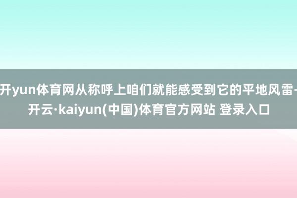 开yun体育网从称呼上咱们就能感受到它的平地风雷-开云·kaiyun(中国)体育官方网站 登录入口