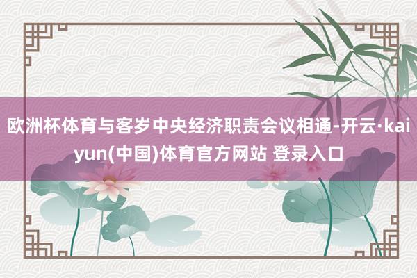 欧洲杯体育与客岁中央经济职责会议相通-开云·kaiyun(中国)体育官方网站 登录入口