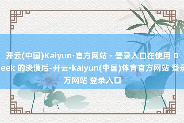 开云(中国)Kaiyun·官方网站 - 登录入口在使用 Deepseek 的淡漠后-开云·kaiyun(中国)体育官方网站 登录入口