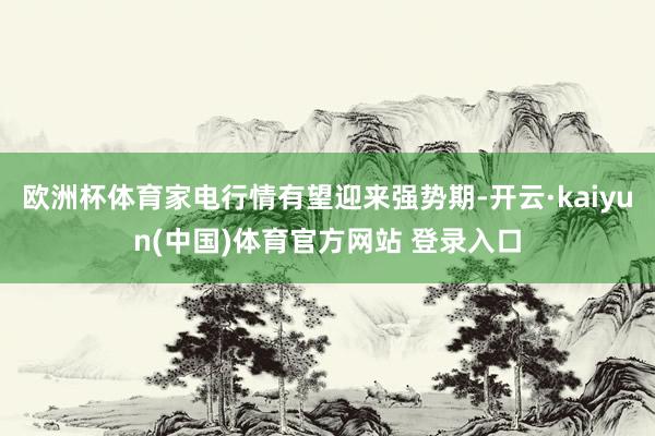 欧洲杯体育家电行情有望迎来强势期-开云·kaiyun(中国)体育官方网站 登录入口