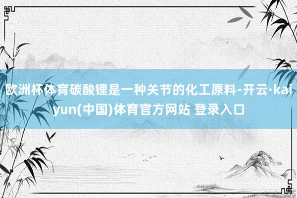 欧洲杯体育碳酸锂是一种关节的化工原料-开云·kaiyun(中国)体育官方网站 登录入口