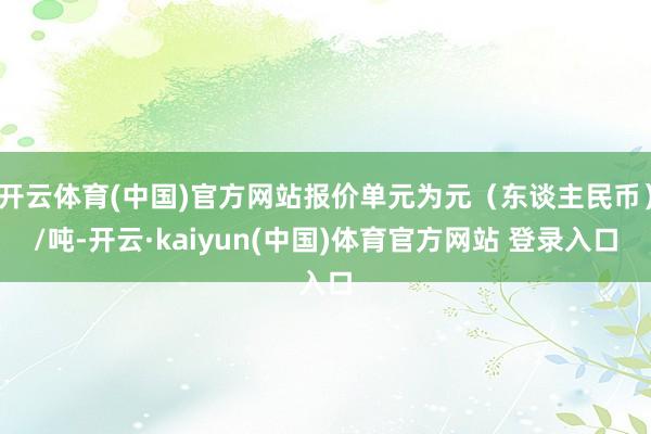 开云体育(中国)官方网站报价单元为元（东谈主民币）/吨-开云·kaiyun(中国)体育官方网站 登录入口