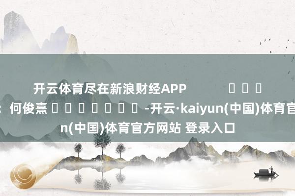 开云体育尽在新浪财经APP            						包袱剪辑：何俊熹 							-开云·kaiyun(中国)体育官方网站 登录入口
