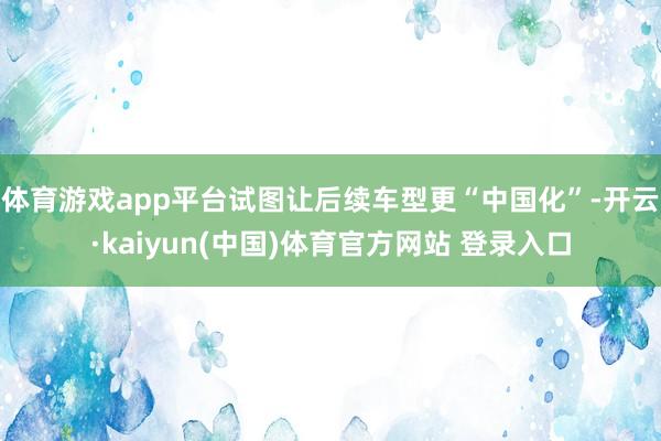 体育游戏app平台试图让后续车型更“中国化”-开云·kaiyun(中国)体育官方网站 登录入口