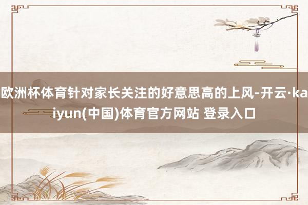 欧洲杯体育针对家长关注的好意思高的上风-开云·kaiyun(中国)体育官方网站 登录入口