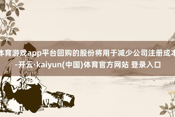 体育游戏app平台回购的股份将用于减少公司注册成本-开云·kaiyun(中国)体育官方网站 登录入口