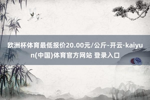 欧洲杯体育最低报价20.00元/公斤-开云·kaiyun(中国)体育官方网站 登录入口