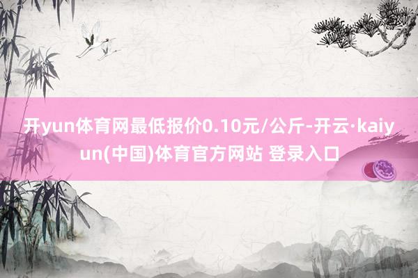 开yun体育网最低报价0.10元/公斤-开云·kaiyun(中国)体育官方网站 登录入口