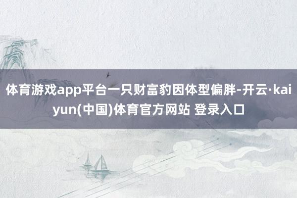 体育游戏app平台一只财富豹因体型偏胖-开云·kaiyun(中国)体育官方网站 登录入口
