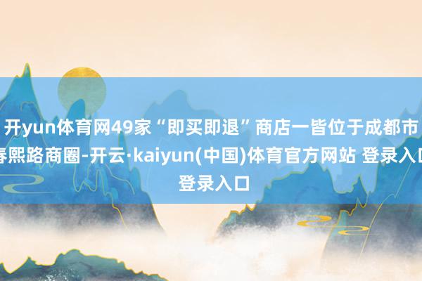 开yun体育网49家“即买即退”商店一皆位于成都市春熙路商圈-开云·kaiyun(中国)体育官方网站 登录入口