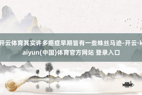 开云体育其实许多癌症早期皆有一些蛛丝马迹-开云·kaiyun(中国)体育官方网站 登录入口