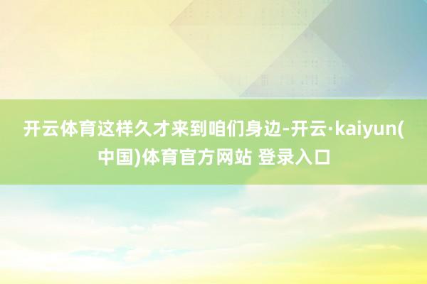 开云体育这样久才来到咱们身边-开云·kaiyun(中国)体育官方网站 登录入口