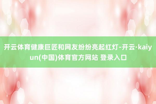 开云体育健康巨匠和网友纷纷亮起红灯-开云·kaiyun(中国)体育官方网站 登录入口