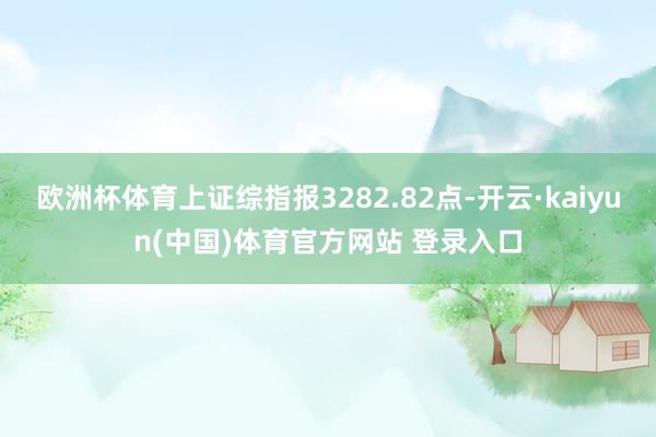 欧洲杯体育上证综指报3282.82点-开云·kaiyun(中国)体育官方网站 登录入口