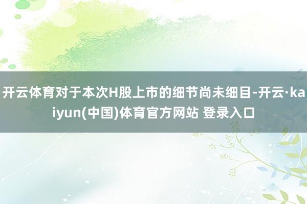 开云体育对于本次H股上市的细节尚未细目-开云·kaiyun(中国)体育官方网站 登录入口