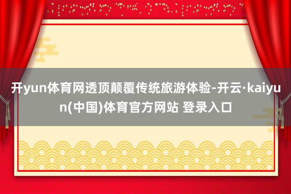 开yun体育网透顶颠覆传统旅游体验-开云·kaiyun(中国)体育官方网站 登录入口