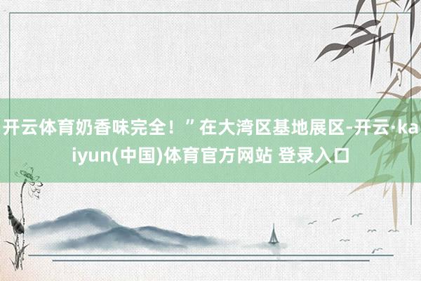 开云体育奶香味完全！”在大湾区基地展区-开云·kaiyun(中国)体育官方网站 登录入口