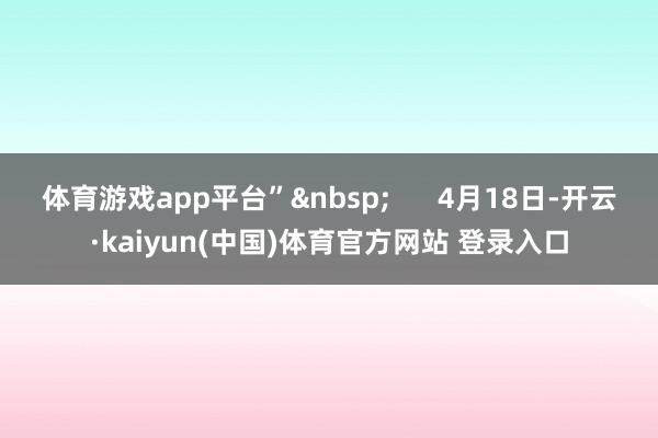 体育游戏app平台”&nbsp;      4月18日-开云·kaiyun(中国)体育官方网站 登录入口