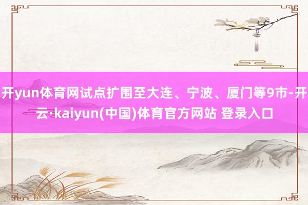开yun体育网试点扩围至大连、宁波、厦门等9市-开云·kaiyun(中国)体育官方网站 登录入口