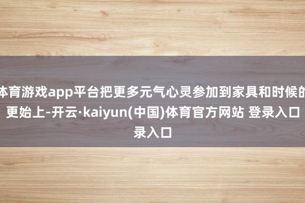 体育游戏app平台把更多元气心灵参加到家具和时候的更始上-开云·kaiyun(中国)体育官方网站 登录入口