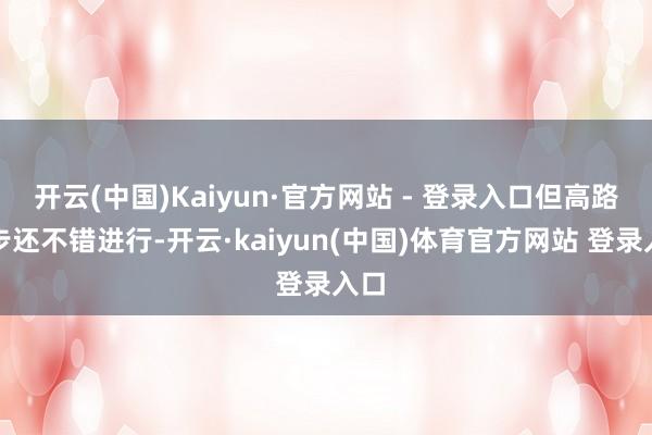 开云(中国)Kaiyun·官方网站 - 登录入口但高路徒步还不错进行-开云·kaiyun(中国)体育官方网站 登录入口