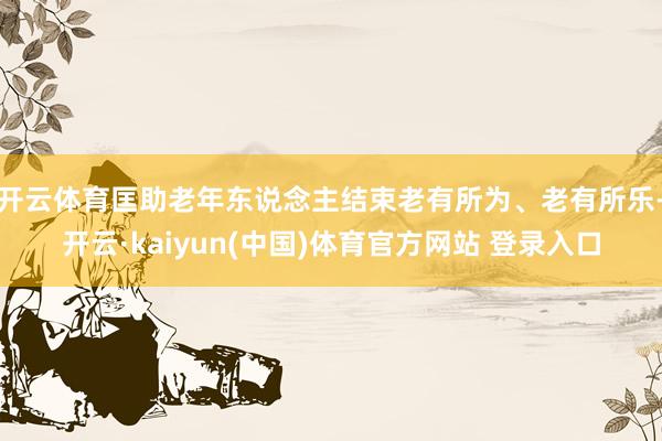 开云体育匡助老年东说念主结束老有所为、老有所乐-开云·kaiyun(中国)体育官方网站 登录入口