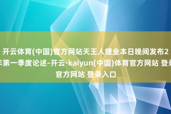 开云体育(中国)官方网站　　天王人锂业本日晚间发布2025年第一季度论述-开云·kaiyun(中国)体育官方网站 登录入口
