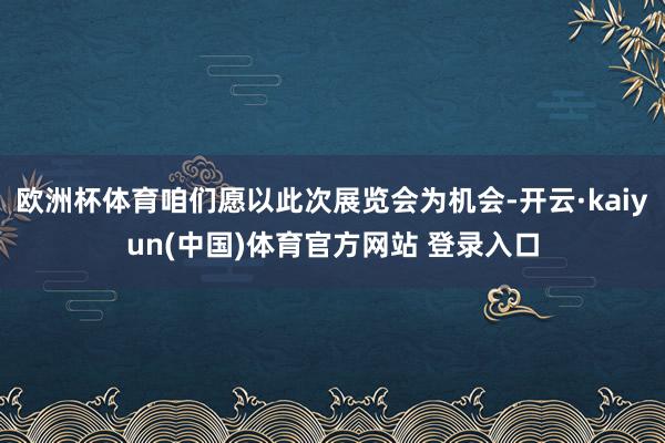 欧洲杯体育咱们愿以此次展览会为机会-开云·kaiyun(中国)体育官方网站 登录入口