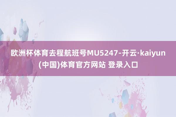 欧洲杯体育去程航班号MU5247-开云·kaiyun(中国)体育官方网站 登录入口