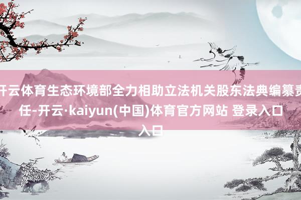 开云体育生态环境部全力相助立法机关股东法典编纂责任-开云·kaiyun(中国)体育官方网站 登录入口