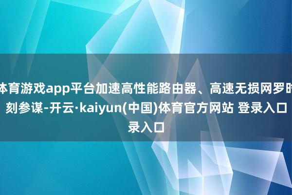 体育游戏app平台加速高性能路由器、高速无损网罗时刻参谋-开云·kaiyun(中国)体育官方网站 登录入口