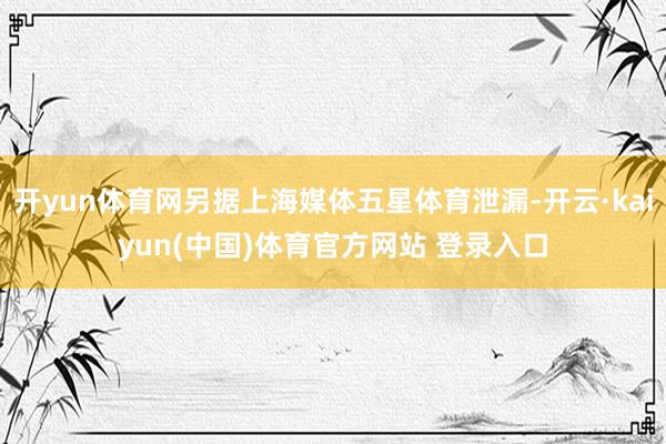 开yun体育网另据上海媒体五星体育泄漏-开云·kaiyun(中国)体育官方网站 登录入口